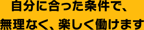 自分に合った条件で、無理なく、楽しく働けます